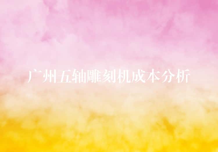 广州五轴雕刻机成本分析 广州五轴雕刻机成本分析