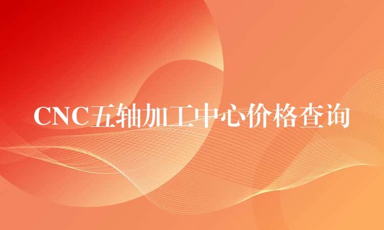 CNC五轴加工中心价格查询 CNC五轴加工中心价格查询