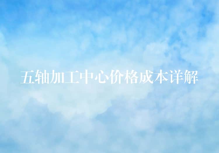 五轴加工中心价格成本详解 五轴加工中心价格成本详解